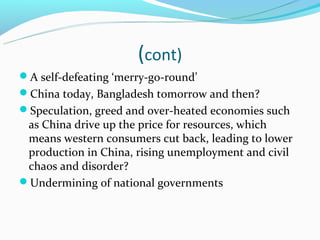 (cont)
A self-defeating ‘merry-go-round’
China today, Bangladesh tomorrow and then?
Speculation, greed and over-heated economies such
 as China drive up the price for resources, which
 means western consumers cut back, leading to lower
 production in China, rising unemployment and civil
 chaos and disorder?
Undermining of national governments
 