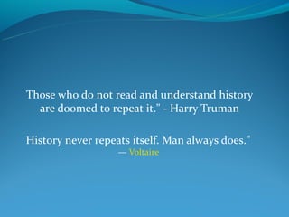 Those who do not read and understand history
  are doomed to repeat it." - Harry Truman

History never repeats itself. Man always does."
                   — Voltaire
 