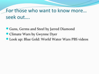 For those who want to know more…
seek out….
Guns, Germs and Steel by Jarred Diamond
Climate Wars by Gwynne Dyer
Look up: Blue Gold: World Water Wars PBS videos
 