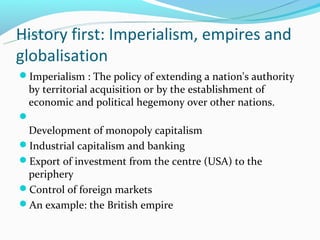 History first: Imperialism, empires and
globalisation
Imperialism : The policy of extending a nation's authority
 by territorial acquisition or by the establishment of
 economic and political hegemony over other nations.

 Development of monopoly capitalism
Industrial capitalism and banking
Export of investment from the centre (USA) to the
 periphery
Control of foreign markets
An example: the British empire
 