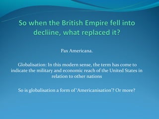 Pax Americana.

   Globalisation: In this modern sense, the term has come to
indicate the military and economic reach of the United States in
                    relation to other nations

   So is globalisation a form of ‘Americanisation’? Or more?
 