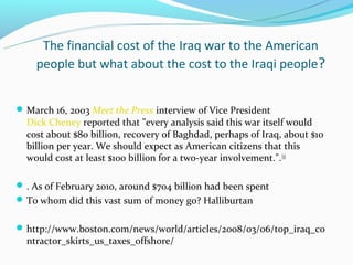 The financial cost of the Iraq war to the American
    people but what about the cost to the Iraqi people?


 March 16, 2003 Meet the Press interview of Vice President
  Dick Cheney reported that "every analysis said this war itself would
  cost about $80 billion, recovery of Baghdad, perhaps of Iraq, about $10
  billion per year. We should expect as American citizens that this
  would cost at least $100 billion for a two-year involvement.". [3]

 . As of February 2010, around $704 billion had been spent
 To whom did this vast sum of money go? Halliburtan


 http://www.boston.com/news/world/articles/2008/03/06/top_iraq_co
  ntractor_skirts_us_taxes_offshore/
 