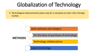 Globalization of Technology
 Technological advancements paves way for a company to enter into a foreign
market.
Joint ventures and mergers
On the basis of purchase of technology
Technology collaborations
Latest technology
METHODS
 