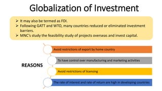 Globalization of Investment
 It may also be termed as FDI.
 Following GATT and WTO, many countries reduced or eliminated investment
barriers.
 MNC’s study the feasibility study of projects overseas and invest capital.
Avoid restrictions of export by home country
To have control over manufacturing and marketing activities
Avoid restrictions of licensing
The rate of interest and rate of return are high in developing countries
REASONS
 