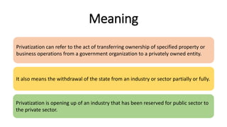 Meaning
Privatization can refer to the act of transferring ownership of specified property or
business operations from a government organization to a privately owned entity.
It also means the withdrawal of the state from an industry or sector partially or fully.
Privatization is opening up of an industry that has been reserved for public sector to
the private sector.
 