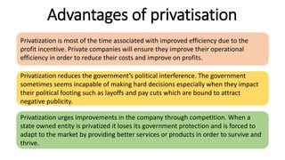 Advantages of privatisation
Privatization is most of the time associated with improved efficiency due to the
profit incentive. Private companies will ensure they improve their operational
efficiency in order to reduce their costs and improve on profits.
Privatization reduces the government’s political interference. The government
sometimes seems incapable of making hard decisions especially when they impact
their political footing such as layoffs and pay cuts which are bound to attract
negative publicity.
Privatization urges improvements in the company through competition. When a
state owned entity is privatized it loses its government protection and is forced to
adapt to the market by providing better services or products in order to survive and
thrive.
 