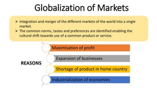 Globalization of Markets
 Integration and merger of the different markets of the world into a single
market.
 The common norms, tastes and preferences are identified enabling the
cultural shift towards use of a common product or service.
Maximisation of profit
Expansion of businesses
Shortage of product in home country
Industrialization of economies
REASONS
 