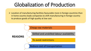 Globalization of Production
 Location of manufacturing facilities favourable more in foreign countries than
in home country leads companies to shift manufacturing in foreign country
to produce goods of high quality at low cost
Cheap raw materials
Skilled and unskilled labour availability
To avoid restrictions
Reduce cost of transportation
REASONS
 