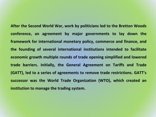 After the Second World War, work by politicians led to the Bretton Woods
conference, an agreement by major governments to lay down the
framework for international monetary policy, commerce and finance, and
the founding of several international institutions intended to facilitate
economic growth multiple rounds of trade opening simplified and lowered
trade barriers. Initially, the General Agreement on Tariffs and Trade
(GATT), led to a series of agreements to remove trade restrictions. GATT's
successor was the World Trade Organization (WTO), which created an
institution to manage the trading system.
 