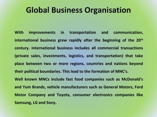 Global Business Organisation
With improvements in transportation and communication,
international business grew rapidly after the beginning of the 20th
century. International business includes all commercial transactions
(private sales, investments, logistics, and transportation) that take
place between two or more regions, countries and nations beyond
their political boundaries. This lead to the formation of MNC’s.
Well known MNCs include fast food companies such as McDonald's
and Yum Brands, vehicle manufacturers such as General Motors, Ford
Motor Company and Toyota, consumer electronics companies like
Samsung, LG and Sony.
 