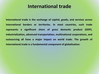 International trade
International trade is the exchange of capital, goods, and services across
international borders or territories. In most countries, such trade
represents a significant share of gross domestic product (GDP).
Industrialization, advanced transportation, multinational corporations, and
outsourcing all have a major impact on world trade. The growth of
international trade is a fundamental component of globalisation.
 