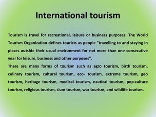 International tourism
Tourism is travel for recreational, leisure or business purposes. The World
Tourism Organization defines tourists as people "travelling to and staying in
places outside their usual environment for not more than one consecutive
year for leisure, business and other purposes".
There are many forms of tourism such as agro tourism, birth tourism,
culinary tourism, cultural tourism, eco- tourism, extreme tourism, geo
tourism, heritage tourism, medical tourism, nautical tourism, pop-culture
tourism, religious tourism, slum tourism, war tourism, and wildlife tourism.
 