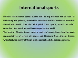 International sports
Modern international sports events can be big business for as well as
influencing the political, economical, and other cultural aspects of countries
around the world. Especially with politics and sports, sports can affect
countries, their identities, and in consequence, the world.
The ancient Olympic Games were a series of competitions held between
representatives of several city-states and kingdoms from Ancient Greece,
which featured mainly athletic but also combat and chariot racing events.
 