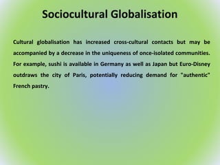 Sociocultural Globalisation
Cultural globalisation has increased cross-cultural contacts but may be
accompanied by a decrease in the uniqueness of once-isolated communities.
For example, sushi is available in Germany as well as Japan but Euro-Disney
outdraws the city of Paris, potentially reducing demand for "authentic"
French pastry.
 