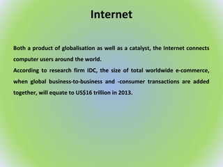 Internet
Both a product of globalisation as well as a catalyst, the Internet connects
computer users around the world.
According to research firm IDC, the size of total worldwide e-commerce,
when global business-to-business and -consumer transactions are added
together, will equate to US$16 trillion in 2013.
 