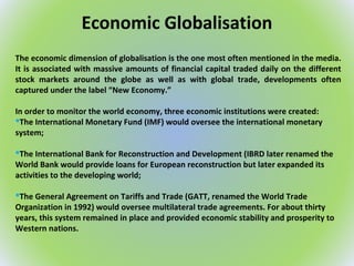 Economic Globalisation
The economic dimension of globalisation is the one most often mentioned in the media.
It is associated with massive amounts of financial capital traded daily on the different
stock markets around the globe as well as with global trade, developments often
captured under the label “New Economy.”
In order to monitor the world economy, three economic institutions were created:
The International Monetary Fund (IMF) would oversee the international monetary
system;
The International Bank for Reconstruction and Development (IBRD later renamed the
World Bank would provide loans for European reconstruction but later expanded its
activities to the developing world;
The General Agreement on Tariffs and Trade (GATT, renamed the World Trade
Organization in 1992) would oversee multilateral trade agreements. For about thirty
years, this system remained in place and provided economic stability and prosperity to
Western nations.
 