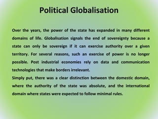 Political Globalisation
Over the years, the power of the state has expanded in many different
domains of life. Globalisation signals the end of sovereignty because a
state can only be sovereign if it can exercise authority over a given
territory. For several reasons, such an exercise of power is no longer
possible. Post industrial economies rely on data and communication
technologies that make borders irrelevant.
Simply put, there was a clear distinction between the domestic domain,
where the authority of the state was absolute, and the international
domain where states were expected to follow minimal rules.
 