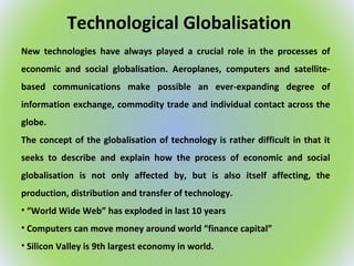 Technological Globalisation
New technologies have always played a crucial role in the processes of
economic and social globalisation. Aeroplanes, computers and satellite-
based communications make possible an ever-expanding degree of
information exchange, commodity trade and individual contact across the
globe.
The concept of the globalisation of technology is rather difficult in that it
seeks to describe and explain how the process of economic and social
globalisation is not only affected by, but is also itself affecting, the
production, distribution and transfer of technology.
• “World Wide Web” has exploded in last 10 years
• Computers can move money around world “finance capital”
• Silicon Valley is 9th largest economy in world.
 