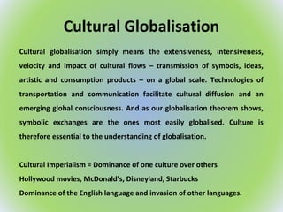 Cultural Globalisation
Cultural globalisation simply means the extensiveness, intensiveness,
velocity and impact of cultural flows – transmission of symbols, ideas,
artistic and consumption products – on a global scale. Technologies of
transportation and communication facilitate cultural diffusion and an
emerging global consciousness. And as our globalisation theorem shows,
symbolic exchanges are the ones most easily globalised. Culture is
therefore essential to the understanding of globalisation.
Cultural Imperialism = Dominance of one culture over others
Hollywood movies, McDonald’s, Disneyland, Starbucks
Dominance of the English language and invasion of other languages.
 