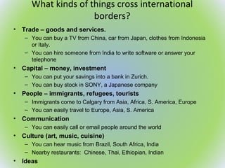 What kinds of things cross international
borders?
• Trade – goods and services.
– You can buy a TV from China, car from Japan, clothes from Indonesia
or Italy.
– You can hire someone from India to write software or answer your
telephone
• Capital – money, investment
– You can put your savings into a bank in Zurich.
– You can buy stock in SONY, a Japanese company
• People – immigrants, refugees, tourists
– Immigrants come to Calgary from Asia, Africa, S. America, Europe
– You can easily travel to Europe, Asia, S. America
• Communication
– You can easily call or email people around the world
• Culture (art, music, cuisine)
– You can hear music from Brazil, South Africa, India
– Nearby restaurants: Chinese, Thai, Ethiopian, Indian
• Ideas
 