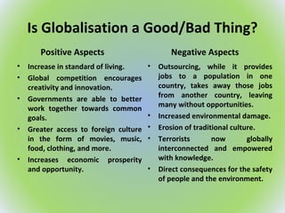 Is Globalisation a Good/Bad Thing?
Positive Aspects
• Increase in standard of living.
• Global competition encourages
creativity and innovation.
• Governments are able to better
work together towards common
goals.
• Greater access to foreign culture
in the form of movies, music,
food, clothing, and more.
• Increases economic prosperity
and opportunity.
Negative Aspects
• Outsourcing, while it provides
jobs to a population in one
country, takes away those jobs
from another country, leaving
many without opportunities.
• Increased environmental damage.
• Erosion of traditional culture.
• Terrorists now globally
interconnected and empowered
with knowledge.
• Direct consequences for the safety
of people and the environment.
 