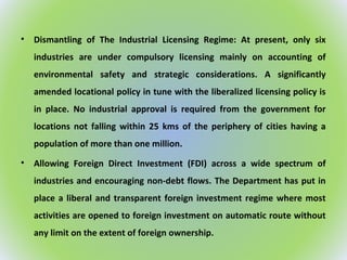 • Dismantling of The Industrial Licensing Regime: At present, only six
industries are under compulsory licensing mainly on accounting of
environmental safety and strategic considerations. A significantly
amended locational policy in tune with the liberalized licensing policy is
in place. No industrial approval is required from the government for
locations not falling within 25 kms of the periphery of cities having a
population of more than one million.
• Allowing Foreign Direct Investment (FDI) across a wide spectrum of
industries and encouraging non-debt flows. The Department has put in
place a liberal and transparent foreign investment regime where most
activities are opened to foreign investment on automatic route without
any limit on the extent of foreign ownership.
 