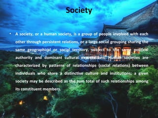 Society
• A society, or a human society, is a group of people involved with each
other through persistent relations, or a large social grouping sharing the
same geographical or social territory, subject to the same political
authority and dominant cultural expectations. Human societies are
characterized by patterns of relationships (social relations) between
individuals who share a distinctive culture and institutions; a given
society may be described as the sum total of such relationships among
its constituent members.
 