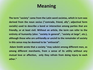 Meaning
The term "society" came from the Latin word societas, which in turn was
derived from the noun socius ("comrade, friend, ally"; adjectival form
socialis) used to describe a bond or interaction among parties that are
friendly, or at least civil. Without an article, the term can refer to the
entirety of humanity (also: "society in general", "society at large", etc.),
although those who are unfriendly or uncivil to the remainder of society
in this sense may be deemed to be "antisocial".
Adam Smith wrote that a society "may subsist among different men, as
among different merchants, from a sense of its utility without any
mutual love or affection, only they refrain from doing injury to each
other."
 