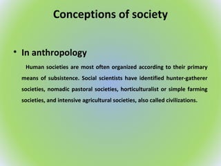 Conceptions of society
• In anthropology
Human societies are most often organized according to their primary
means of subsistence. Social scientists have identified hunter-gatherer
societies, nomadic pastoral societies, horticulturalist or simple farming
societies, and intensive agricultural societies, also called civilizations.
 