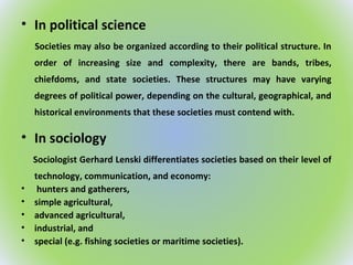 • In political science
Societies may also be organized according to their political structure. In
order of increasing size and complexity, there are bands, tribes,
chiefdoms, and state societies. These structures may have varying
degrees of political power, depending on the cultural, geographical, and
historical environments that these societies must contend with.
• In sociology
Sociologist Gerhard Lenski differentiates societies based on their level of
technology, communication, and economy:
• hunters and gatherers,
• simple agricultural,
• advanced agricultural,
• industrial, and
• special (e.g. fishing societies or maritime societies).
 