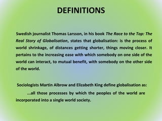 DEFINITIONS
Swedish journalist Thomas Larsson, in his book The Race to the Top: The
Real Story of Globalisation, states that globalisation: is the process of
world shrinkage, of distances getting shorter, things moving closer. It
pertains to the increasing ease with which somebody on one side of the
world can interact, to mutual benefit, with somebody on the other side
of the world.
Sociologists Martin Albrow and Elizabeth King define globalisation as:
...all those processes by which the peoples of the world are
incorporated into a single world society.
 