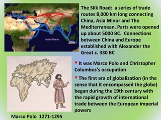 The Silk Road: a series of trade
routes 8,000 km long connecting
China, Asia Minor and The
Mediterranean. Parts were opened
up about 5000 BC. Connections
between China and Europe
established with Alexander the
Great c. 330 BC
Marco Polo 1271-1295
 The first era of globalization (in the
sense that it encompassed the globe)
began during the 19th century with
the rapid growth of international
trade between the European imperial
powers
 It was Marco Polo and Christopher
Columbus’s occupation
 