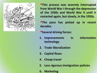 This process was severely interrupted
from World War I through the depression
of the 1930s and World War II until it
restarted again, but slowly, in the 1950s.
The pace has picked up in recent
decades.
Several driving forces:
1. Improvements in information
technology
2. Trade liberalization
3. Capital flows
4. Cheap travel
5. Less rigorous immigration policies
6. Marketing
 