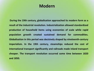 Modern
During the 19th century, globalisation approached its modern form as a
result of the industrial revolution. Industrialization allowed standardized
production of household items using economies of scale while rapid
population growth created sustained demand for commodities.
Globalisation in this period was decisively shaped by nineteenth-century
imperialism. In the 19th century, steamships reduced the cost of
international transport significantly and railroads made inland transport
cheaper. The transport revolution occurred some time between 1820
and 1850.
 