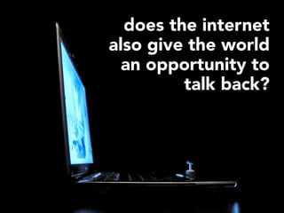 does the internet
also give the world
  an opportunity to
         talk back?
 