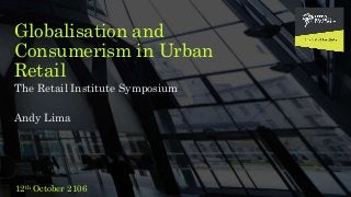 Globalisation and
Consumerism in Urban
Retail
The Retail Institute Symposium
Andy Lima
12th October 2106
 