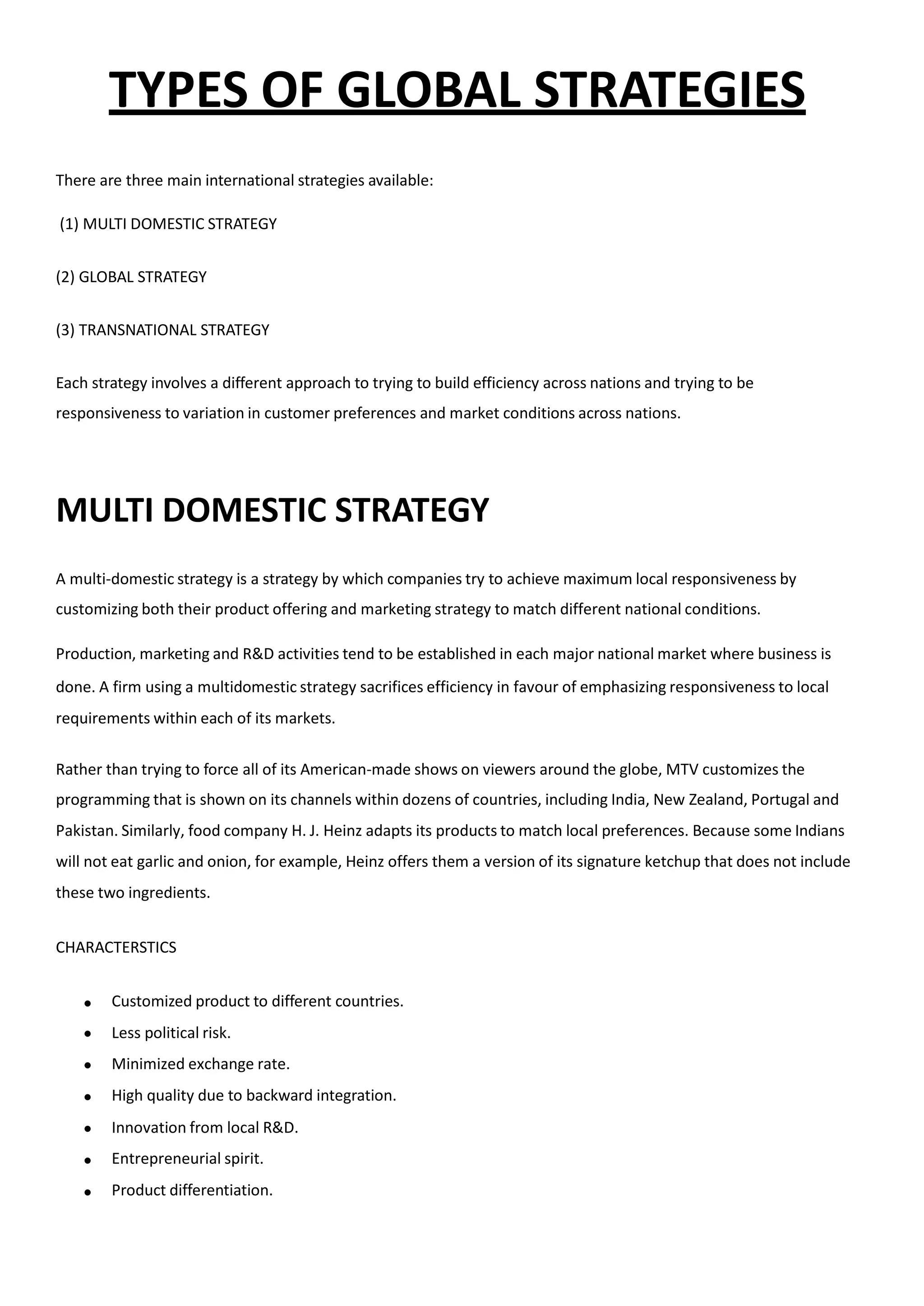 TYPES OF GLOBAL STRATEGIES
There are three main international strategies available:
(1) MULTI DOMESTIC STRATEGY
(2) GLOBAL STRATEGY
(3) TRANSNATIONAL STRATEGY
Each strategy involves a different approach to trying to build efficiency across nations and trying to be
responsiveness to variation in customer preferences and market conditions across nations.
MULTI DOMESTIC STRATEGY
A multi-domestic strategy is a strategy by which companies try to achieve maximum local responsiveness by
customizing both their product offering and marketing strategy to match different national conditions.
Production, marketing and R&D activities tend to be established in each major national market where business is
done. A firm using a multidomestic strategy sacrifices efficiency in favour of emphasizing responsiveness to local
requirements within each of its markets.
Rather than trying to force all of its American-made shows on viewers around the globe, MTV customizes the
programming that is shown on its channels within dozens of countries, including India, New Zealand, Portugal and
Pakistan. Similarly, food company H. J. Heinz adapts its products to match local preferences. Because some Indians
will not eat garlic and onion, for example, Heinz offers them a version of its signature ketchup that does not include
these two ingredients.
CHARACTERSTICS







Customized product to different countries.
Less political risk.
Minimized exchange rate.
High quality due to backward integration.
Innovation from local R&D.
Entrepreneurial spirit.
Product differentiation.
 