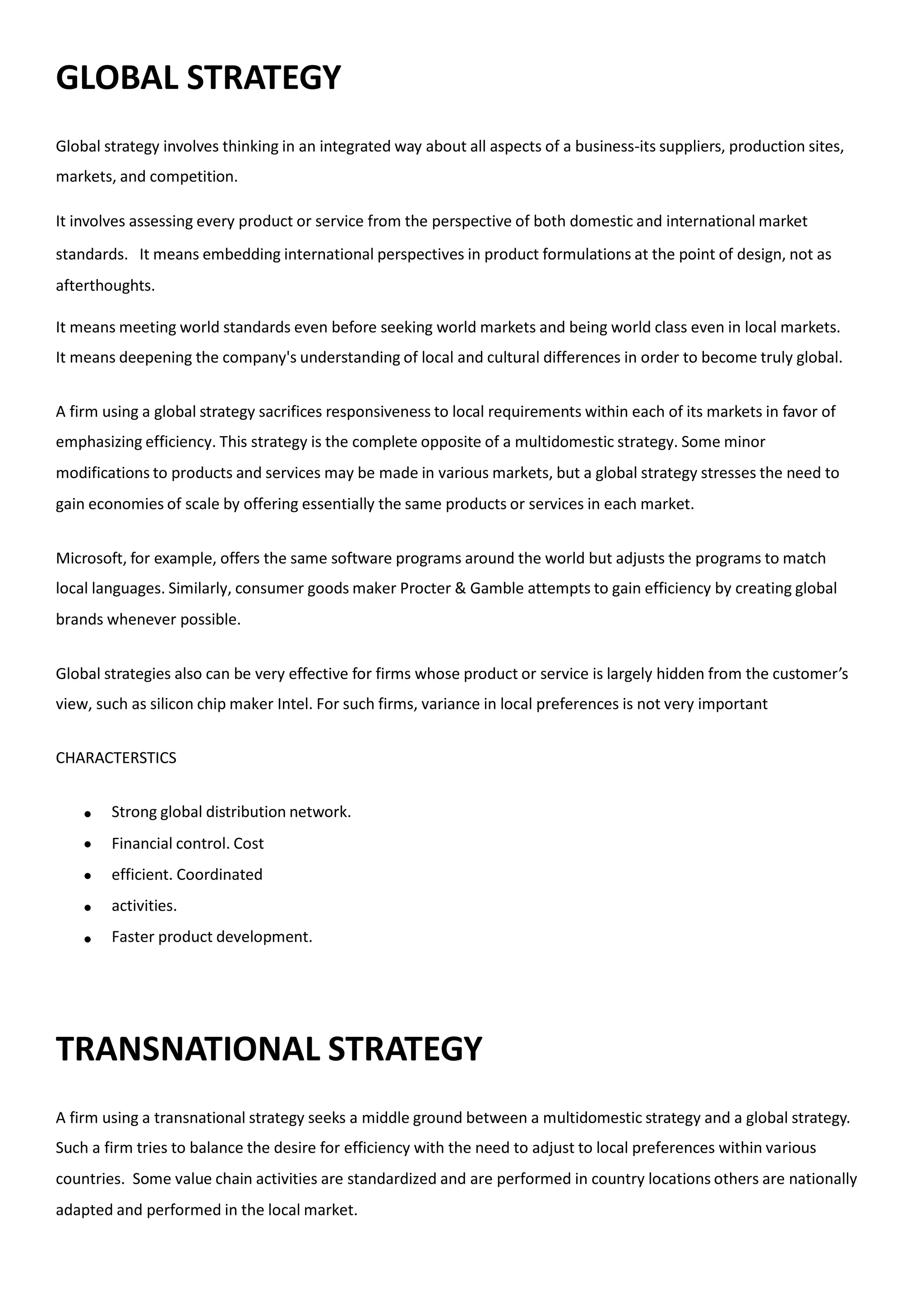 GLOBAL STRATEGY
Global strategy involves thinking in an integrated way about all aspects of a business-its suppliers, production sites,
markets, and competition.
It involves assessing every product or service from the perspective of both domestic and international market
standards. It means embedding international perspectives in product formulations at the point of design, not as
afterthoughts.
It means meeting world standards even before seeking world markets and being world class even in local markets.
It means deepening the company's understanding of local and cultural differences in order to become truly global.
A firm using a global strategy sacrifices responsiveness to local requirements within each of its markets in favor of
emphasizing efficiency. This strategy is the complete opposite of a multidomestic strategy. Some minor
modifications to products and services may be made in various markets, but a global strategy stresses the need to
gain economies of scale by offering essentially the same products or services in each market.
Microsoft, for example, offers the same software programs around the world but adjusts the programs to match
local languages. Similarly, consumer goods maker Procter & Gamble attempts to gain efficiency by creating global
brands whenever possible.
Global strategies also can be very effective for firms whose product or service is largely hidden from the customer’s
view, such as silicon chip maker Intel. For such firms, variance in local preferences is not very important
CHARACTERSTICS





Strong global distribution network.
Financial control. Cost
efficient. Coordinated
activities.
Faster product development.
TRANSNATIONAL STRATEGY
A firm using a transnational strategy seeks a middle ground between a multidomestic strategy and a global strategy.
Such a firm tries to balance the desire for efficiency with the need to adjust to local preferences within various
countries. Some value chain activities are standardized and are performed in country locations others are nationally
adapted and performed in the local market.
 