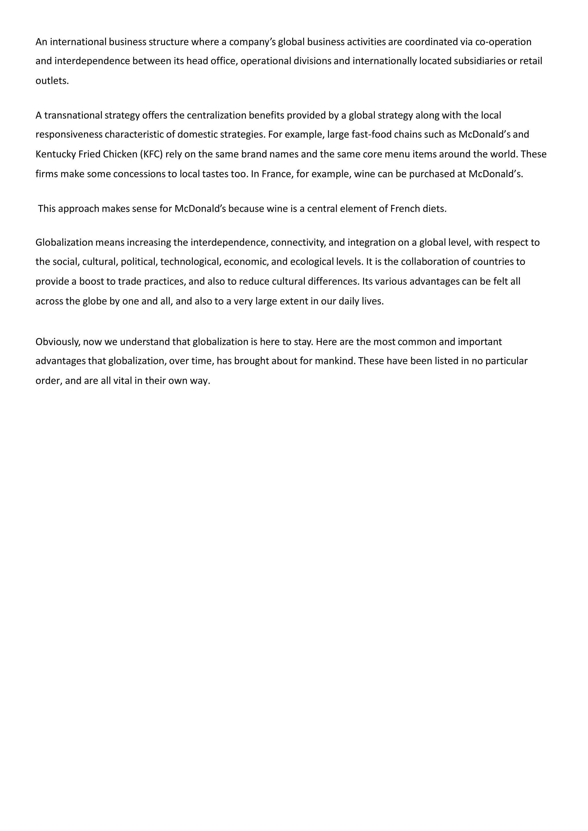 An international business structure where a company’s global business activities are coordinated via co-operation
and interdependence between its head office, operational divisions and internationally located subsidiaries or retail
outlets.
A transnational strategy offers the centralization benefits provided by a global strategy along with the local
responsiveness characteristic of domestic strategies. For example, large fast-food chains such as McDonald’s and
Kentucky Fried Chicken (KFC) rely on the same brand names and the same core menu items around the world. These
firms make some concessions to local tastes too. In France, for example, wine can be purchased at McDonald’s.
This approach makes sense for McDonald’s because wine is a central element of French diets.
Globalization means increasing the interdependence, connectivity, and integration on a global level, with respect to
the social, cultural, political, technological, economic, and ecological levels. It is the collaboration of countries to
provide a boost to trade practices, and also to reduce cultural differences. Its various advantages can be felt all
across the globe by one and all, and also to a very large extent in our daily lives.
Obviously, now we understand that globalization is here to stay. Here are the most common and important
advantages that globalization, over time, has brought about for mankind. These have been listed in no particular
order, and are all vital in their own way.
 