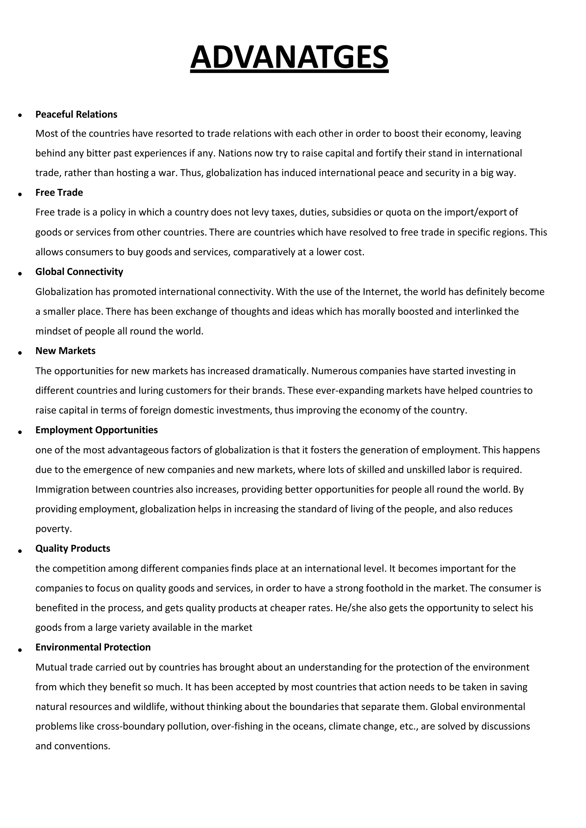 ADVANATGES
 Peaceful Relations
Most of the countries have resorted to trade relations with each other in order to boost their economy, leaving
behind any bitter past experiences if any. Nations now try to raise capital and fortify their stand in international
trade, rather than hosting a war. Thus, globalization has induced international peace and security in a big way.
Free Trade
Free trade is a policy in which a country does not levy taxes, duties, subsidies or quota on the import/export of
goods or services from other countries. There are countries which have resolved to free trade in specific regions. This
allows consumers to buy goods and services, comparatively at a lower cost.
Global Connectivity
Globalization has promoted international connectivity. With the use of the Internet, the world has definitely become
a smaller place. There has been exchange of thoughts and ideas which has morally boosted and interlinked the
mindset of people all round the world.
New Markets
The opportunities for new markets has increased dramatically. Numerous companies have started investing in
different countries and luring customers for their brands. These ever-expanding markets have helped countries to
raise capital in terms of foreign domestic investments, thus improving the economy of the country.
Employment Opportunities
one of the most advantageous factors of globalization is that it fosters the generation of employment. This happens
due to the emergence of new companies and new markets, where lots of skilled and unskilled labor is required.
Immigration between countries also increases, providing better opportunities for people all round the world. By
providing employment, globalization helps in increasing the standard of living of the people, and also reduces
poverty.
Quality Products
the competition among different companies finds place at an international level. It becomes important for the
companies to focus on quality goods and services, in order to have a strong foothold in the market. The consumer is
benefited in the process, and gets quality products at cheaper rates. He/she also gets the opportunity to select his
goods from a large variety available in the market
Environmental Protection
Mutual trade carried out by countries has brought about an understanding for the protection of the environment
from which they benefit so much. It has been accepted by most countries that action needs to be taken in saving
natural resources and wildlife, without thinking about the boundaries that separate them. Global environmental
problems like cross-boundary pollution, over-fishing in the oceans, climate change, etc., are solved by discussions
and conventions.






 