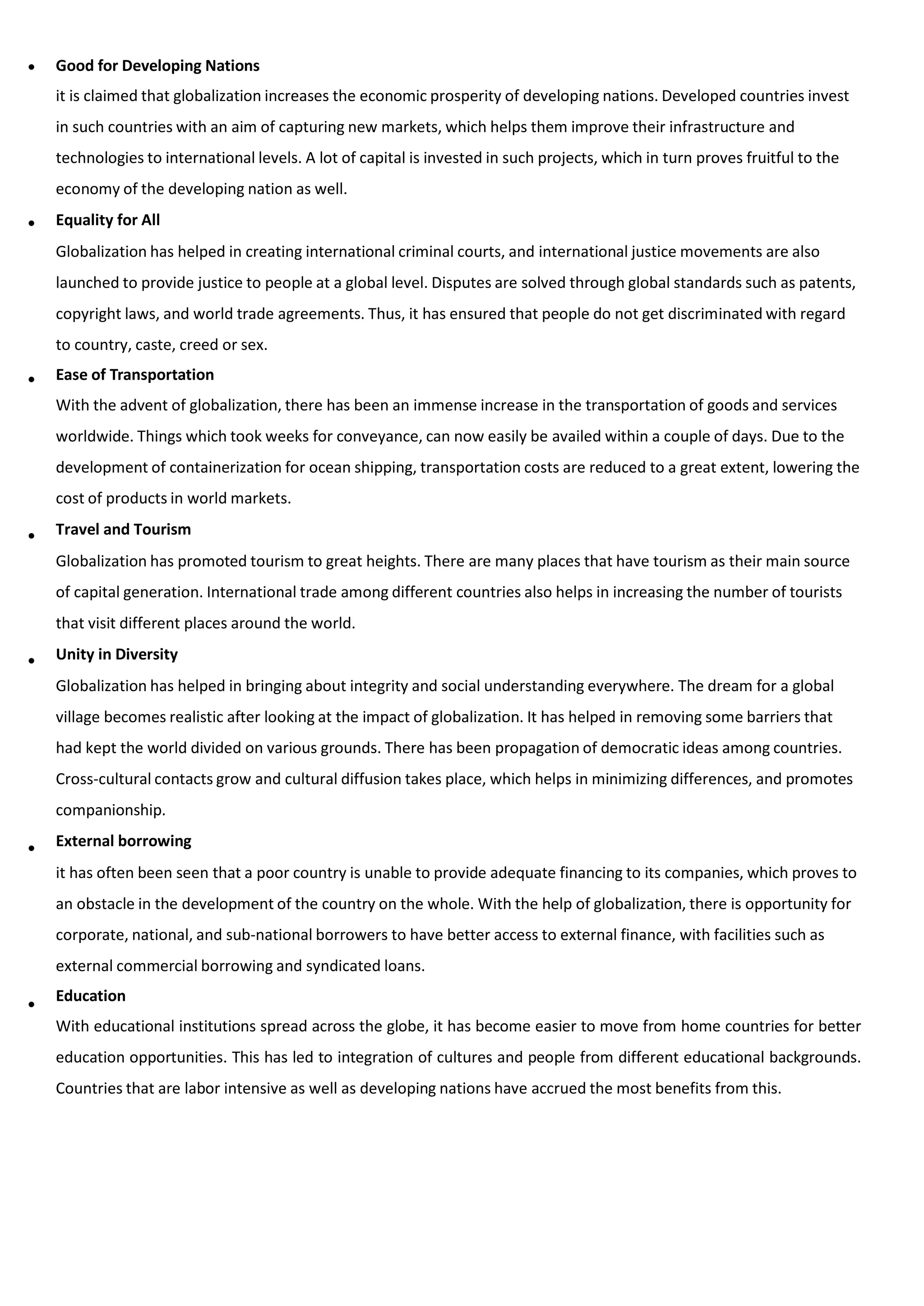 Good for Developing Nations
it is claimed that globalization increases the economic prosperity of developing nations. Developed countries invest
in such countries with an aim of capturing new markets, which helps them improve their infrastructure and
technologies to international levels. A lot of capital is invested in such projects, which in turn proves fruitful to the
economy of the developing nation as well.
Equality for All
Globalization has helped in creating international criminal courts, and international justice movements are also
launched to provide justice to people at a global level. Disputes are solved through global standards such as patents,
copyright laws, and world trade agreements. Thus, it has ensured that people do not get discriminated with regard
to country, caste, creed or sex.
Ease of Transportation
With the advent of globalization, there has been an immense increase in the transportation of goods and services
worldwide. Things which took weeks for conveyance, can now easily be availed within a couple of days. Due to the
development of containerization for ocean shipping, transportation costs are reduced to a great extent, lowering the
cost of products in world markets.
Travel and Tourism
Globalization has promoted tourism to great heights. There are many places that have tourism as their main source
of capital generation. International trade among different countries also helps in increasing the number of tourists
that visit different places around the world.
Unity in Diversity
Globalization has helped in bringing about integrity and social understanding everywhere. The dream for a global
village becomes realistic after looking at the impact of globalization. It has helped in removing some barriers that
had kept the world divided on various grounds. There has been propagation of democratic ideas among countries.
Cross-cultural contacts grow and cultural diffusion takes place, which helps in minimizing differences, and promotes
companionship.
External borrowing
it has often been seen that a poor country is unable to provide adequate financing to its companies, which proves to
an obstacle in the development of the country on the whole. With the help of globalization, there is opportunity for
corporate, national, and sub-national borrowers to have better access to external finance, with facilities such as
external commercial borrowing and syndicated loans.
Education
With educational institutions spread across the globe, it has become easier to move from home countries for better
education opportunities. This has led to integration of cultures and people from different educational backgrounds.
Countries that are labor intensive as well as developing nations have accrued the most benefits from this.






 