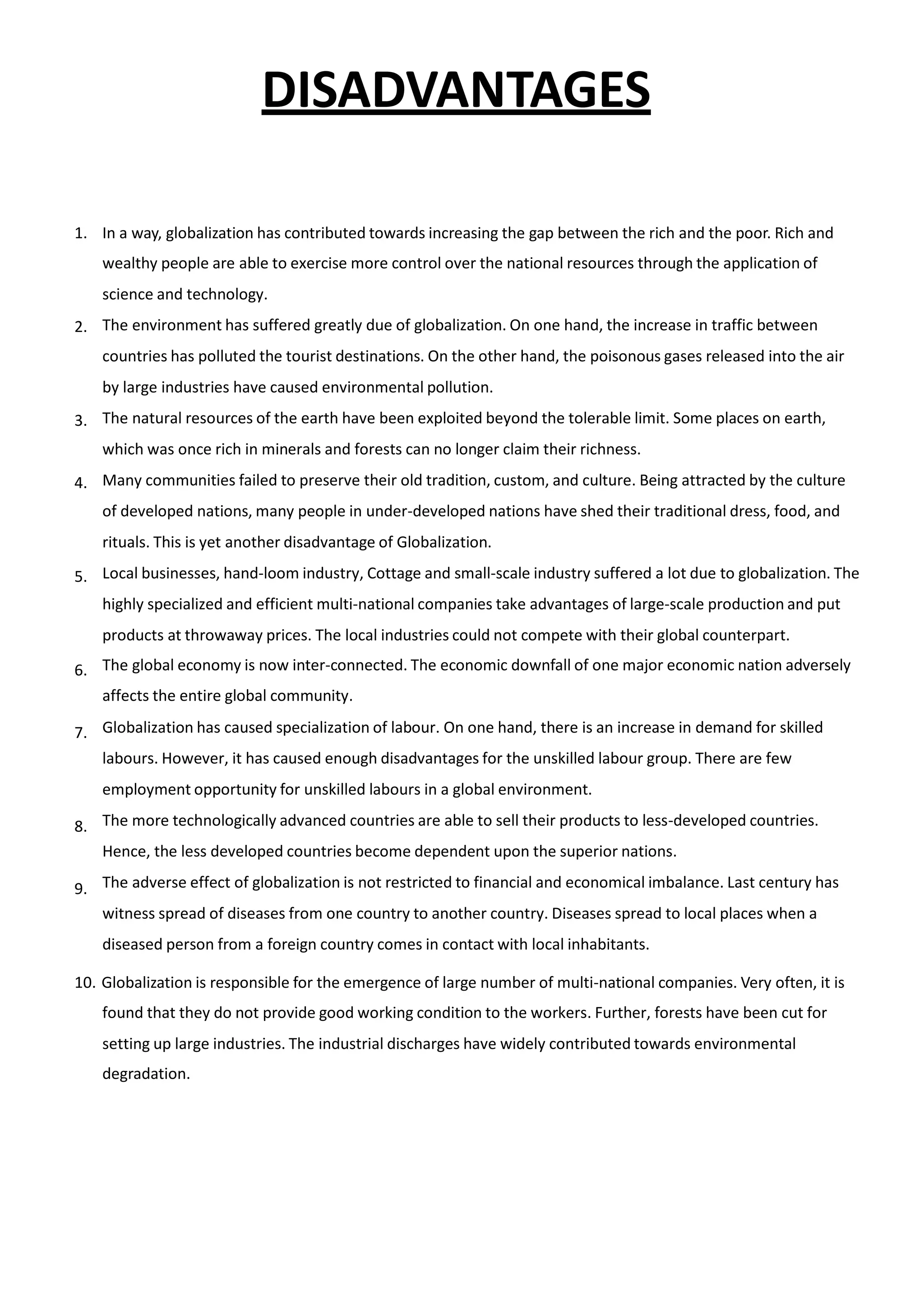 DISADVANTAGES
1. In a way, globalization has contributed towards increasing the gap between the rich and the poor. Rich and
wealthy people are able to exercise more control over the national resources through the application of
science and technology.
The environment has suffered greatly due of globalization. On one hand, the increase in traffic between
countries has polluted the tourist destinations. On the other hand, the poisonous gases released into the air
by large industries have caused environmental pollution.
The natural resources of the earth have been exploited beyond the tolerable limit. Some places on earth,
which was once rich in minerals and forests can no longer claim their richness.
Many communities failed to preserve their old tradition, custom, and culture. Being attracted by the culture
of developed nations, many people in under-developed nations have shed their traditional dress, food, and
rituals. This is yet another disadvantage of Globalization.
Local businesses, hand-loom industry, Cottage and small-scale industry suffered a lot due to globalization. The
highly specialized and efficient multi-national companies take advantages of large-scale production and put
products at throwaway prices. The local industries could not compete with their global counterpart.
The global economy is now inter-connected. The economic downfall of one major economic nation adversely
affects the entire global community.
Globalization has caused specialization of labour. On one hand, there is an increase in demand for skilled
labours. However, it has caused enough disadvantages for the unskilled labour group. There are few
employment opportunity for unskilled labours in a global environment.
The more technologically advanced countries are able to sell their products to less-developed countries.
Hence, the less developed countries become dependent upon the superior nations.
The adverse effect of globalization is not restricted to financial and economical imbalance. Last century has
witness spread of diseases from one country to another country. Diseases spread to local places when a
diseased person from a foreign country comes in contact with local inhabitants.
2.
3.
4.
5.
6.
7.
8.
9.
10. Globalization is responsible for the emergence of large number of multi-national companies. Very often, it is
found that they do not provide good working condition to the workers. Further, forests have been cut for
setting up large industries. The industrial discharges have widely contributed towards environmental
degradation.
 