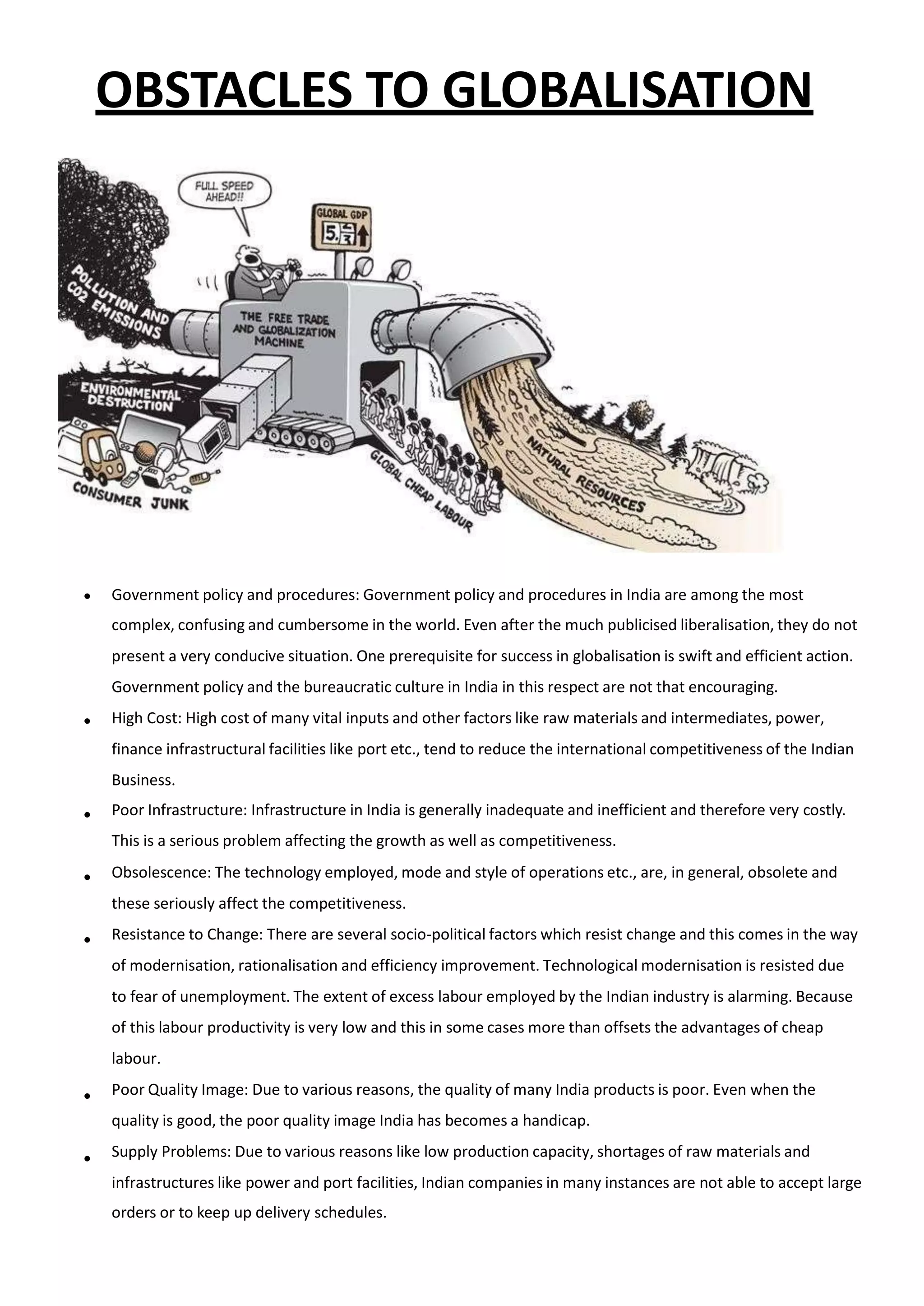 OBSTACLES TO GLOBALISATION
 Government policy and procedures: Government policy and procedures in India are among the most
complex, confusing and cumbersome in the world. Even after the much publicised liberalisation, they do not
present a very conducive situation. One prerequisite for success in globalisation is swift and efficient action.
Government policy and the bureaucratic culture in India in this respect are not that encouraging.
High Cost: High cost of many vital inputs and other factors like raw materials and intermediates, power,
finance infrastructural facilities like port etc., tend to reduce the international competitiveness of the Indian
Business.
Poor Infrastructure: Infrastructure in India is generally inadequate and inefficient and therefore very costly.
This is a serious problem affecting the growth as well as competitiveness.
Obsolescence: The technology employed, mode and style of operations etc., are, in general, obsolete and
these seriously affect the competitiveness.
Resistance to Change: There are several socio-political factors which resist change and this comes in the way
of modernisation, rationalisation and efficiency improvement. Technological modernisation is resisted due
to fear of unemployment. The extent of excess labour employed by the Indian industry is alarming. Because
of this labour productivity is very low and this in some cases more than offsets the advantages of cheap
labour.
Poor Quality Image: Due to various reasons, the quality of many India products is poor. Even when the
quality is good, the poor quality image India has becomes a handicap.
Supply Problems: Due to various reasons like low production capacity, shortages of raw materials and
infrastructures like power and port facilities, Indian companies in many instances are not able to accept large
orders or to keep up delivery schedules.






 
