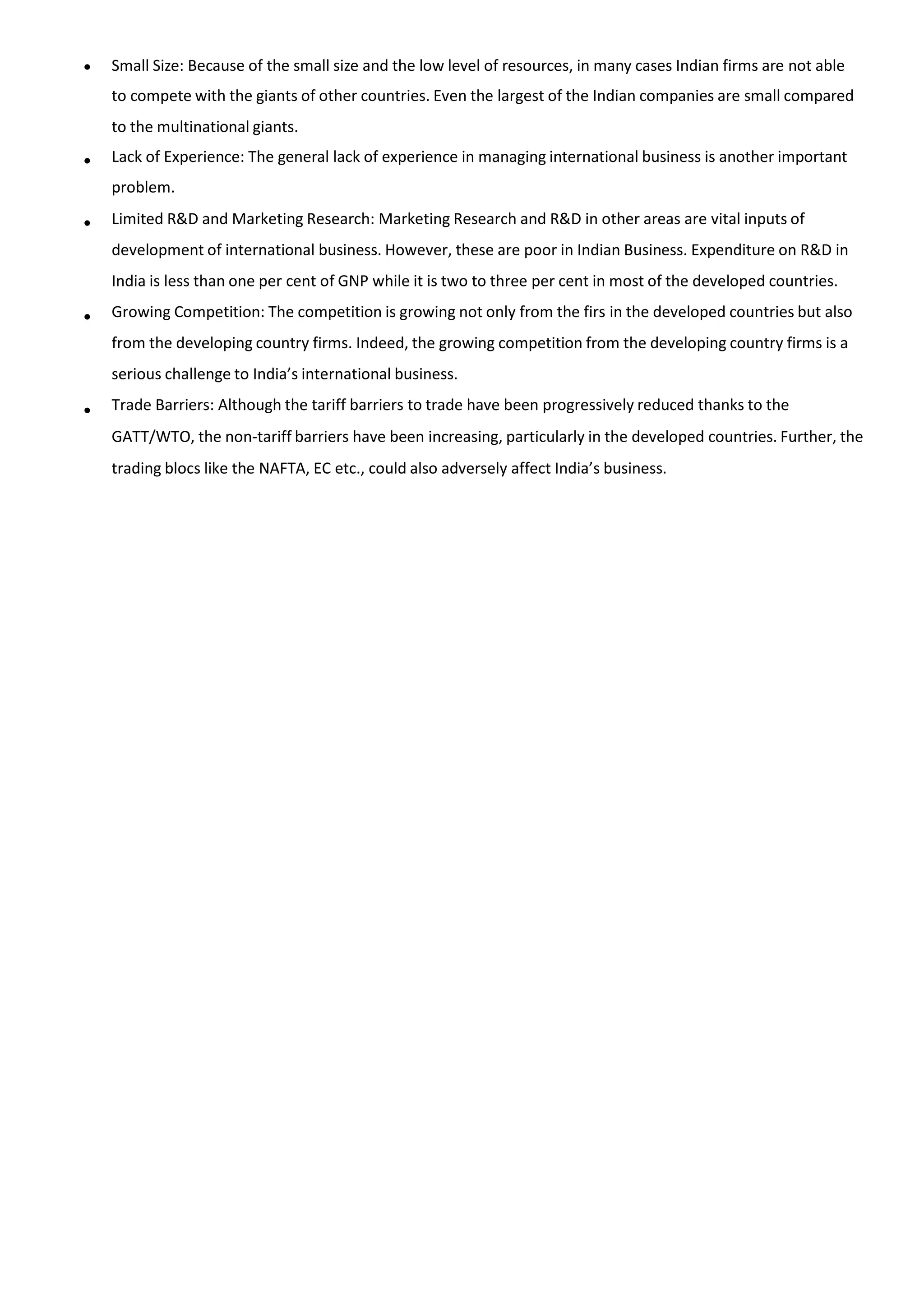  Small Size: Because of the small size and the low level of resources, in many cases Indian firms are not able
to compete with the giants of other countries. Even the largest of the Indian companies are small compared
to the multinational giants.
Lack of Experience: The general lack of experience in managing international business is another important
problem.
Limited R&D and Marketing Research: Marketing Research and R&D in other areas are vital inputs of
development of international business. However, these are poor in Indian Business. Expenditure on R&D in
India is less than one per cent of GNP while it is two to three per cent in most of the developed countries.
Growing Competition: The competition is growing not only from the firs in the developed countries but also
from the developing country firms. Indeed, the growing competition from the developing country firms is a
serious challenge to India’s international business.
Trade Barriers: Although the tariff barriers to trade have been progressively reduced thanks to the
GATT/WTO, the non-tariff barriers have been increasing, particularly in the developed countries. Further, the
trading blocs like the NAFTA, EC etc., could also adversely affect India’s business.




 