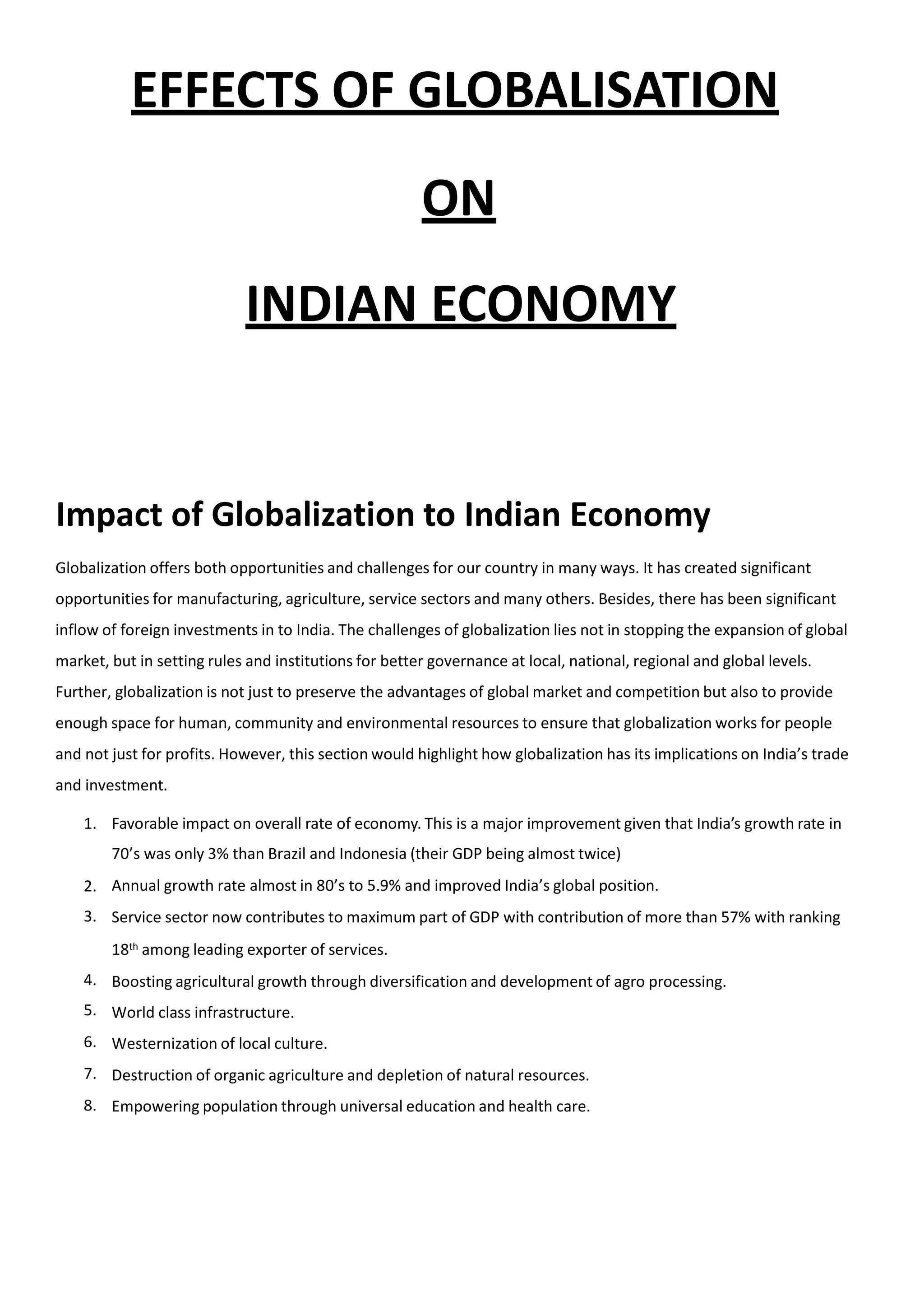 EFFECTS OF GLOBALISATION
ON
INDIAN ECONOMY
Impact of Globalization to Indian Economy
Globalization offers both opportunities and challenges for our country in many ways. It has created significant
opportunities for manufacturing, agriculture, service sectors and many others. Besides, there has been significant
inflow of foreign investments in to India. The challenges of globalization lies not in stopping the expansion of global
market, but in setting rules and institutions for better governance at local, national, regional and global levels.
Further, globalization is not just to preserve the advantages of global market and competition but also to provide
enough space for human, community and environmental resources to ensure that globalization works for people
and not just for profits. However, this section would highlight how globalization has its implications on India’s trade
and investment.
1. Favorable impact on overall rate of economy. This is a major improvement given that India’s growth rate in
70’s was only 3% than Brazil and Indonesia (their GDP being almost twice)
Annual growth rate almost in 80’s to 5.9% and improved India’s global position.
Service sector now contributes to maximum part of GDP with contribution of more than 57% with ranking
18th among leading exporter of services.
Boosting agricultural growth through diversification and development of agro processing.
World class infrastructure.
Westernization of local culture.
Destruction of organic agriculture and depletion of natural resources.
Empowering population through universal education and health care.
2.
3.
4.
5.
6.
7.
8.
 