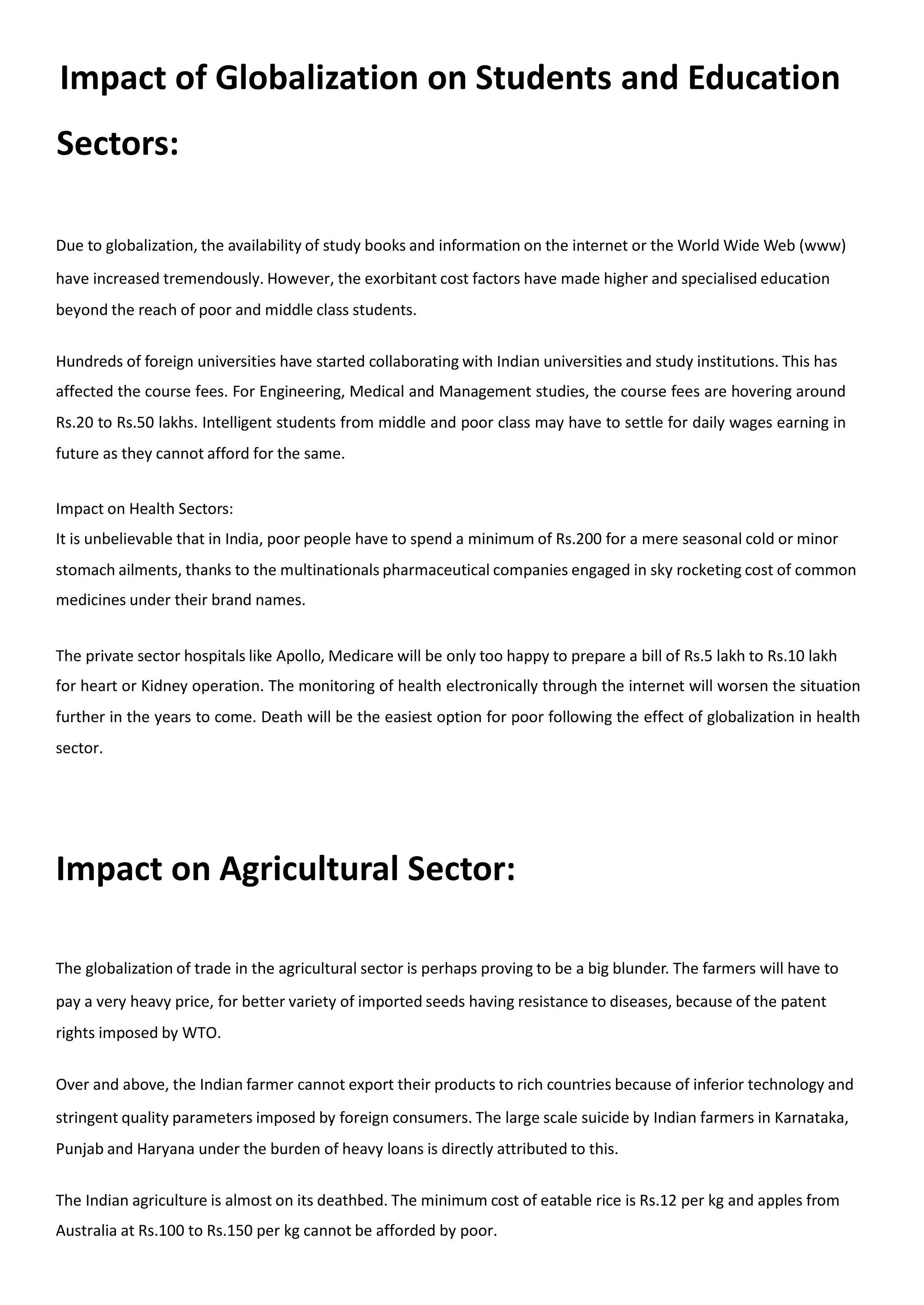 Impact of Globalization on Students and Education
Sectors:
Due to globalization, the availability of study books and information on the internet or the World Wide Web (www)
have increased tremendously. However, the exorbitant cost factors have made higher and specialised education
beyond the reach of poor and middle class students.
Hundreds of foreign universities have started collaborating with Indian universities and study institutions. This has
affected the course fees. For Engineering, Medical and Management studies, the course fees are hovering around
Rs.20 to Rs.50 lakhs. Intelligent students from middle and poor class may have to settle for daily wages earning in
future as they cannot afford for the same.
Impact on Health Sectors:
It is unbelievable that in India, poor people have to spend a minimum of Rs.200 for a mere seasonal cold or minor
stomach ailments, thanks to the multinationals pharmaceutical companies engaged in sky rocketing cost of common
medicines under their brand names.
The private sector hospitals like Apollo, Medicare will be only too happy to prepare a bill of Rs.5 lakh to Rs.10 lakh
for heart or Kidney operation. The monitoring of health electronically through the internet will worsen the situation
further in the years to come. Death will be the easiest option for poor following the effect of globalization in health
sector.
Impact on Agricultural Sector:
The globalization of trade in the agricultural sector is perhaps proving to be a big blunder. The farmers will have to
pay a very heavy price, for better variety of imported seeds having resistance to diseases, because of the patent
rights imposed by WTO.
Over and above, the Indian farmer cannot export their products to rich countries because of inferior technology and
stringent quality parameters imposed by foreign consumers. The large scale suicide by Indian farmers in Karnataka,
Punjab and Haryana under the burden of heavy loans is directly attributed to this.
The Indian agriculture is almost on its deathbed. The minimum cost of eatable rice is Rs.12 per kg and apples from
Australia at Rs.100 to Rs.150 per kg cannot be afforded by poor.
 