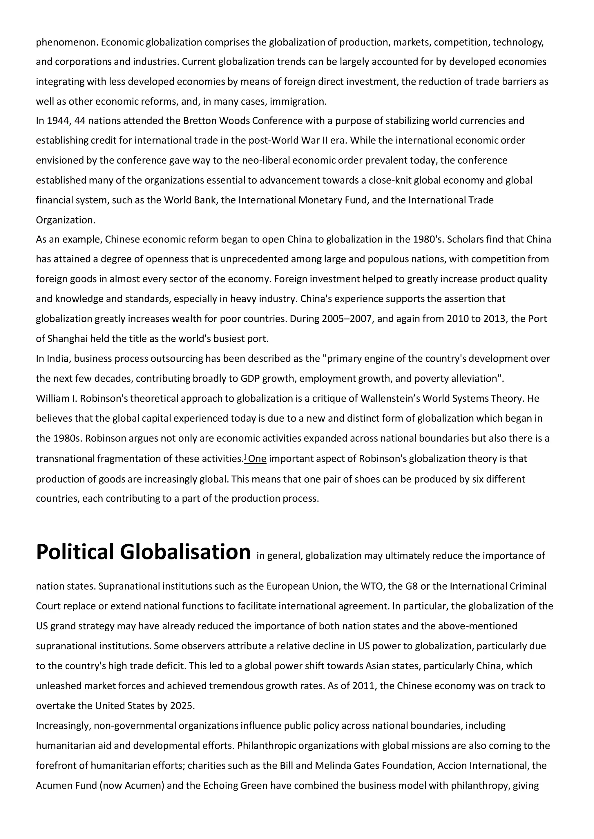 phenomenon. Economic globalization comprises the globalization of production, markets, competition, technology,
and corporations and industries. Current globalization trends can be largely accounted for by developed economies
integrating with less developed economies by means of foreign direct investment, the reduction of trade barriers as
well as other economic reforms, and, in many cases, immigration.
In 1944, 44 nations attended the Bretton Woods Conference with a purpose of stabilizing world currencies and
establishing credit for international trade in the post-World War II era. While the international economic order
envisioned by the conference gave way to the neo-liberal economic order prevalent today, the conference
established many of the organizations essential to advancement towards a close-knit global economy and global
financial system, such as the World Bank, the International Monetary Fund, and the International Trade
Organization.
As an example, Chinese economic reform began to open China to globalization in the 1980's. Scholars find that China
has attained a degree of openness that is unprecedented among large and populous nations, with competition from
foreign goods in almost every sector of the economy. Foreign investment helped to greatly increase product quality
and knowledge and standards, especially in heavy industry. China's experience supports the assertion that
globalization greatly increases wealth for poor countries. During 2005–2007, and again from 2010 to 2013, the Port
of Shanghai held the title as the world's busiest port.
In India, business process outsourcing has been described as the "primary engine of the country's development over
the next few decades, contributing broadly to GDP growth, employment growth, and poverty alleviation".
William I. Robinson's theoretical approach to globalization is a critique of Wallenstein’s World Systems Theory. He
believes that the global capital experienced today is due to a new and distinct form of globalization which began in
the 1980s. Robinson argues not only are economic activities expanded across national boundaries but also there is a
transnational fragmentation of these activities.] One important aspect of Robinson's globalization theory is that
production of goods are increasingly global. This means that one pair of shoes can be produced by six different
countries, each contributing to a part of the production process.
Political Globalisation in general, globalization may ultimately reduce the importance of
nation states. Supranational institutions such as the European Union, the WTO, the G8 or the International Criminal
Court replace or extend national functions to facilitate international agreement. In particular, the globalization of the
US grand strategy may have already reduced the importance of both nation states and the above-mentioned
supranational institutions. Some observers attribute a relative decline in US power to globalization, particularly due
to the country's high trade deficit. This led to a global power shift towards Asian states, particularly China, which
unleashed market forces and achieved tremendous growth rates. As of 2011, the Chinese economy was on track to
overtake the United States by 2025.
Increasingly, non-governmental organizations influence public policy across national boundaries, including
humanitarian aid and developmental efforts. Philanthropic organizations with global missions are also coming to the
forefront of humanitarian efforts; charities such as the Bill and Melinda Gates Foundation, Accion International, the
Acumen Fund (now Acumen) and the Echoing Green have combined the business model with philanthropy, giving
 
