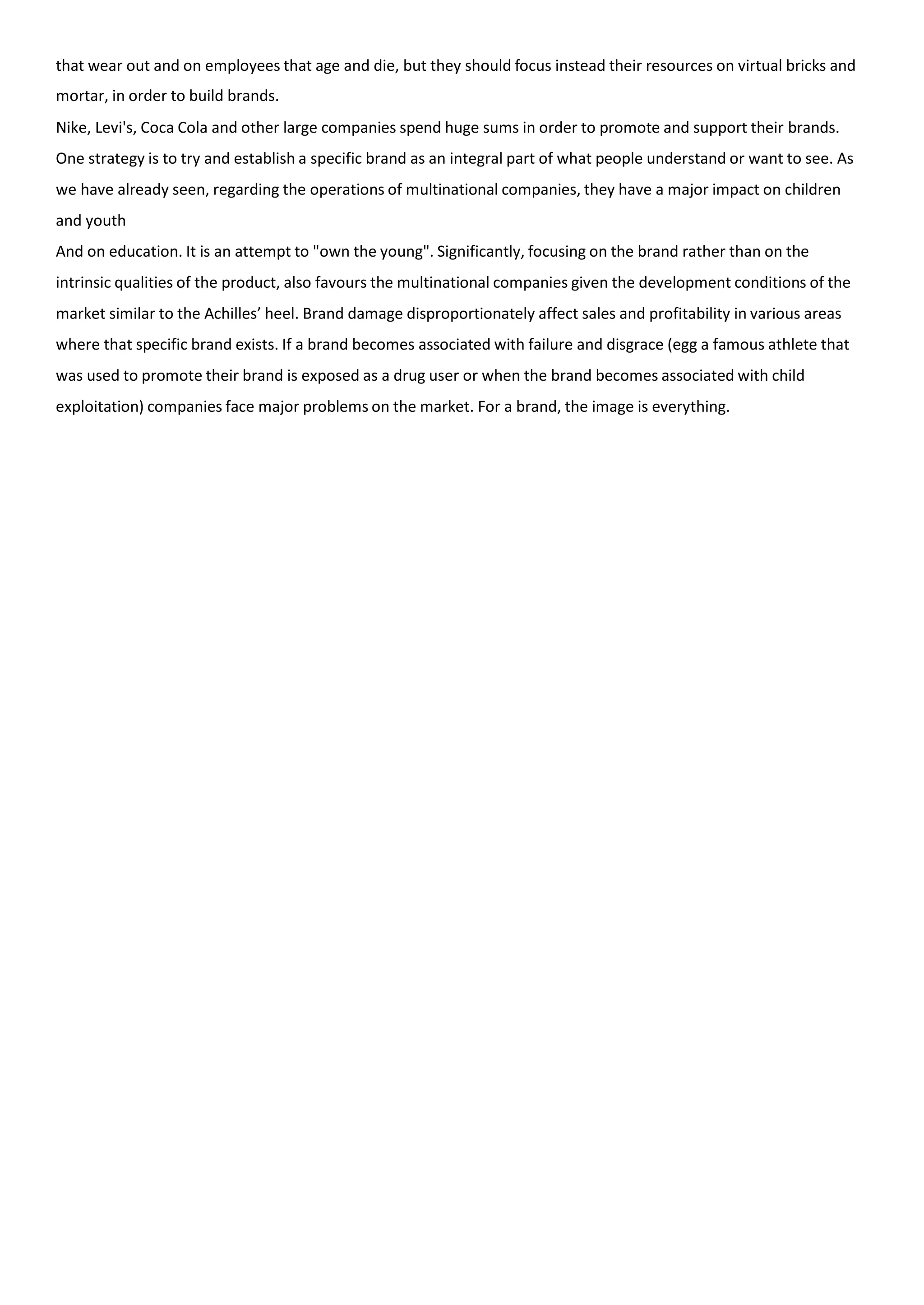 that wear out and on employees that age and die, but they should focus instead their resources on virtual bricks and
mortar, in order to build brands.
Nike, Levi's, Coca Cola and other large companies spend huge sums in order to promote and support their brands.
One strategy is to try and establish a specific brand as an integral part of what people understand or want to see. As
we have already seen, regarding the operations of multinational companies, they have a major impact on children
and youth
And on education. It is an attempt to "own the young". Significantly, focusing on the brand rather than on the
intrinsic qualities of the product, also favours the multinational companies given the development conditions of the
market similar to the Achilles’ heel. Brand damage disproportionately affect sales and profitability in various areas
where that specific brand exists. If a brand becomes associated with failure and disgrace (egg a famous athlete that
was used to promote their brand is exposed as a drug user or when the brand becomes associated with child
exploitation) companies face major problems on the market. For a brand, the image is everything.
 