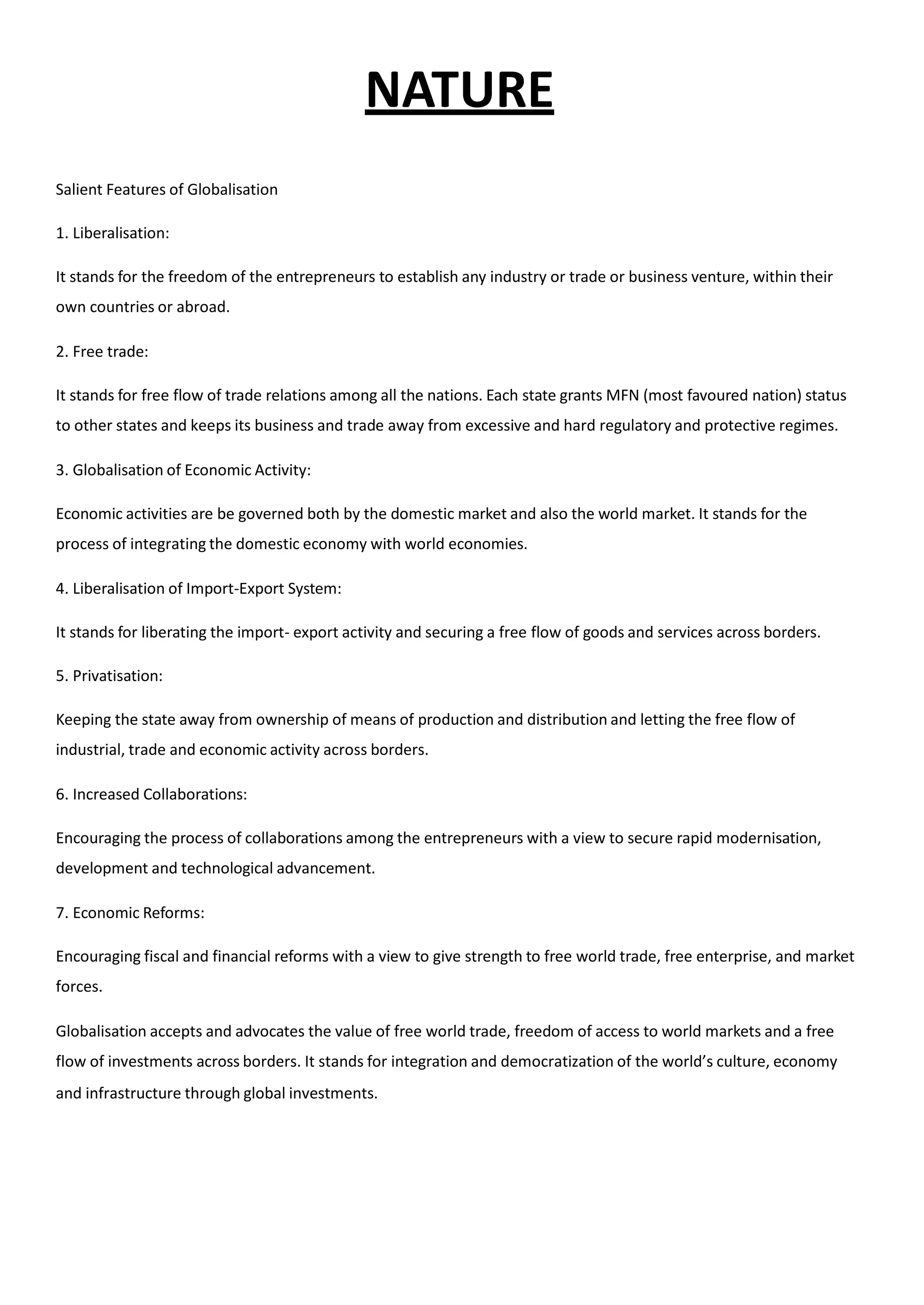 NATURE
Salient Features of Globalisation
1. Liberalisation:
It stands for the freedom of the entrepreneurs to establish any industry or trade or business venture, within their
own countries or abroad.
2. Free trade:
It stands for free flow of trade relations among all the nations. Each state grants MFN (most favoured nation) status
to other states and keeps its business and trade away from excessive and hard regulatory and protective regimes.
3. Globalisation of Economic Activity:
Economic activities are be governed both by the domestic market and also the world market. It stands for the
process of integrating the domestic economy with world economies.
4. Liberalisation of Import-Export System:
It stands for liberating the import- export activity and securing a free flow of goods and services across borders.
5. Privatisation:
Keeping the state away from ownership of means of production and distribution and letting the free flow of
industrial, trade and economic activity across borders.
6. Increased Collaborations:
Encouraging the process of collaborations among the entrepreneurs with a view to secure rapid modernisation,
development and technological advancement.
7. Economic Reforms:
Encouraging fiscal and financial reforms with a view to give strength to free world trade, free enterprise, and market
forces.
Globalisation accepts and advocates the value of free world trade, freedom of access to world markets and a free
flow of investments across borders. It stands for integration and democratization of the world’s culture, economy
and infrastructure through global investments.
 
