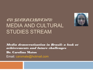 ON GLOBALISATION
MEDIA AND CULTURAL
STUDIES STREAM

Media democratization in Brazil: a look at
achievements and future challenges
Dr. Carolina Matos
Email: caromate@hotmail.com
 
